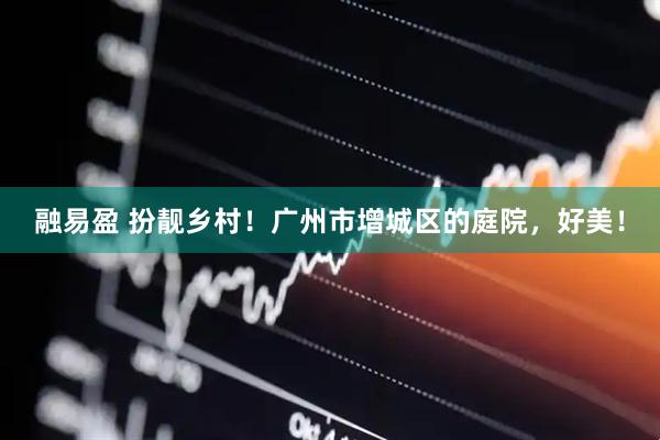 融易盈 扮靓乡村！广州市增城区的庭院，好美！