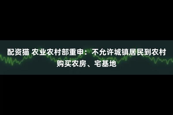 配资猫 农业农村部重申：不允许城镇居民到农村购买农房、宅基地