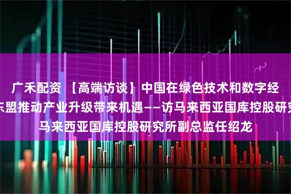 广禾配资 【高端访谈】中国在绿色技术和数字经济领域的发展为东盟推动产业升级带来机遇——访马来西亚国库控股研究所副总监任绍龙