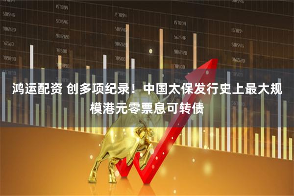 鸿运配资 创多项纪录！中国太保发行史上最大规模港元零票息可转债