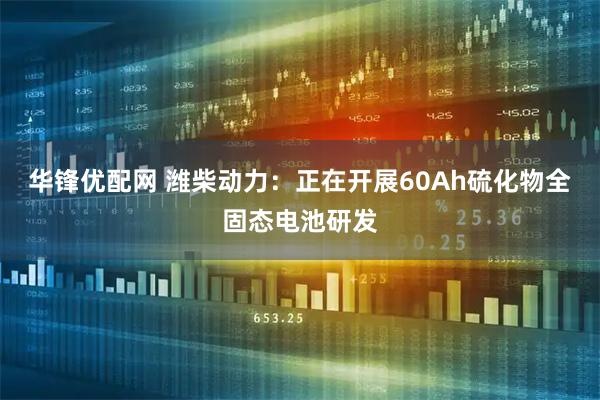 华锋优配网 潍柴动力：正在开展60Ah硫化物全固态电池研发