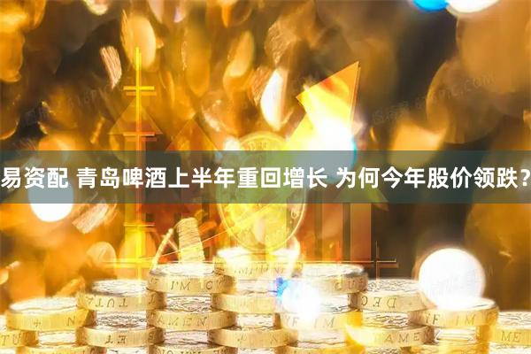 易资配 青岛啤酒上半年重回增长 为何今年股价领跌？