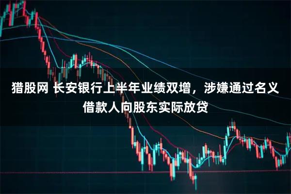 猎股网 长安银行上半年业绩双增，涉嫌通过名义借款人向股东实际放贷