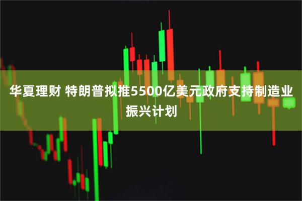 华夏理财 特朗普拟推5500亿美元政府支持制造业振兴计划