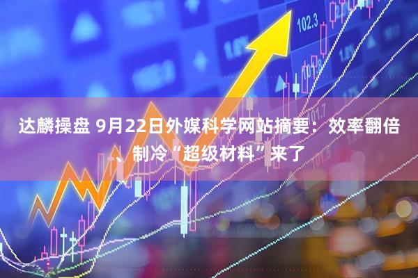 达麟操盘 9月22日外媒科学网站摘要：效率翻倍、制冷“超级材料”来了