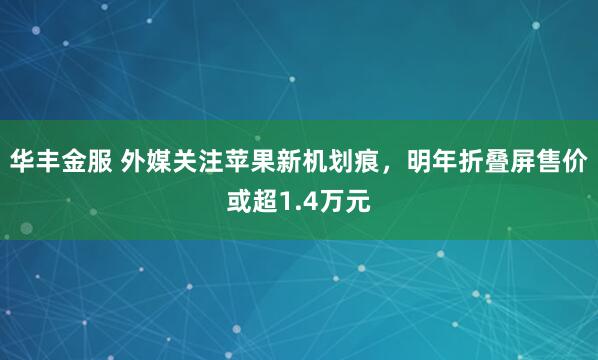 华丰金服 外媒关注苹果新机划痕，明年折叠屏售价或超1.4万元