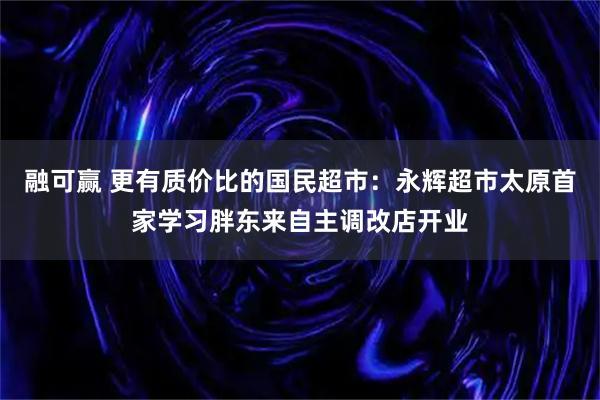 融可赢 更有质价比的国民超市：永辉超市太原首家学习胖东来自主调改店开业