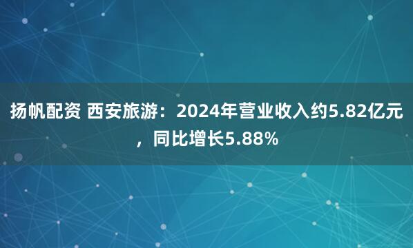 扬帆配资 西安旅游：2024年营业收入约5.82亿元，同比增长5.88%