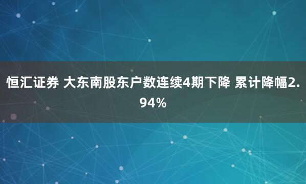 恒汇证券 大东南股东户数连续4期下降 累计降幅2.94%