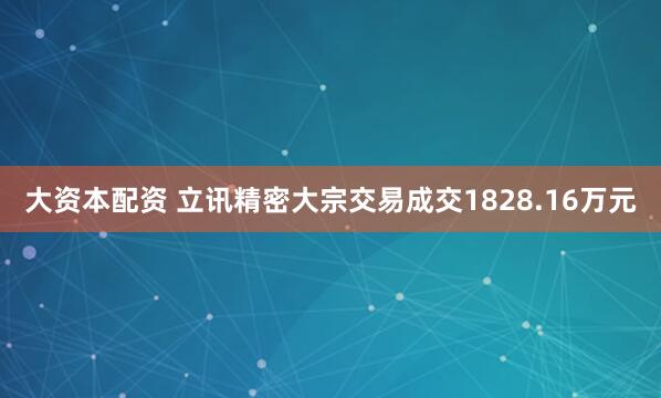大资本配资 立讯精密大宗交易成交1828.16万元