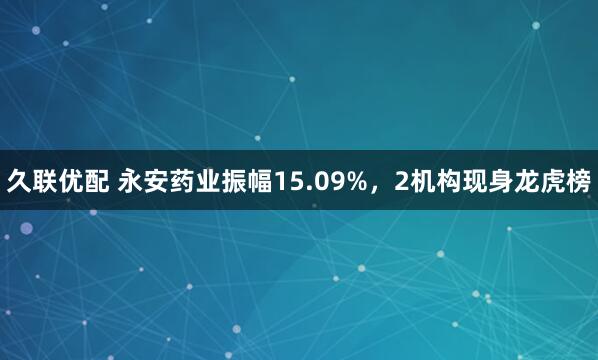 久联优配 永安药业振幅15.09%，2机构现身龙虎榜