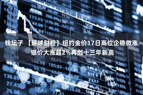 钱坛子 【环球财经】纽约金价17日高位企稳微涨 银价大涨超2%再创十三年新高