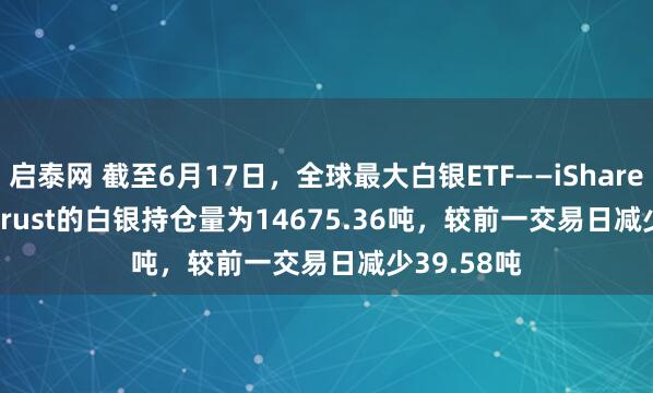 启泰网 截至6月17日，全球最大白银ETF——iShares Silver Trust的白银持仓量为14675.36吨，较前一交易日减少39.58吨