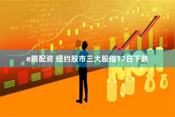 e路配资 纽约股市三大股指17日下跌