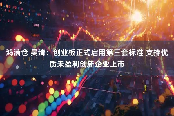 鸿满仓 吴清：创业板正式启用第三套标准 支持优质未盈利创新企业上市