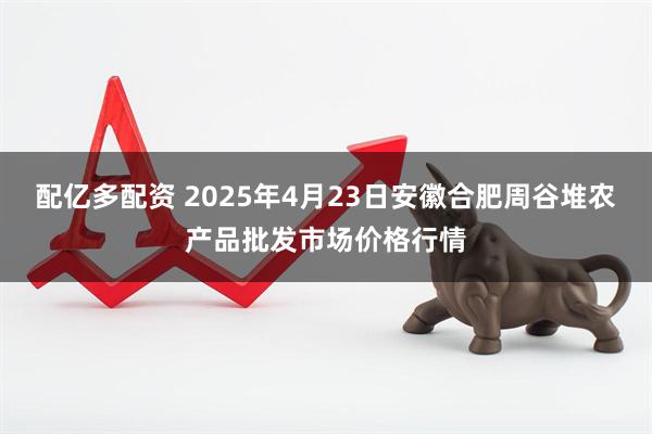 配亿多配资 2025年4月23日安徽合肥周谷堆农产品批发市场价格行情