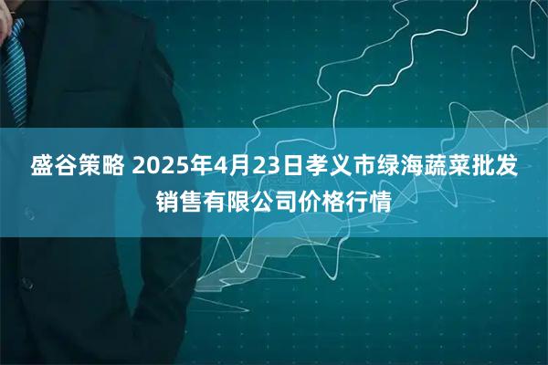 盛谷策略 2025年4月23日孝义市绿海蔬菜批发销售有限公司价格行情