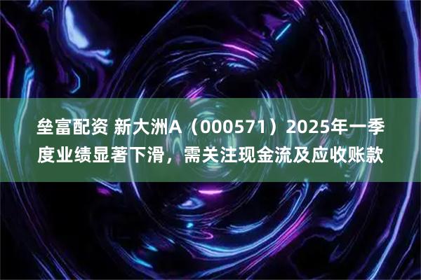 垒富配资 新大洲A（000571）2025年一季度业绩显著下滑，需关注现金流及应收账款