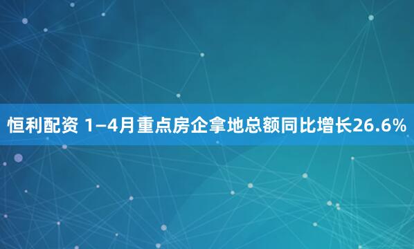 恒利配资 1—4月重点房企拿地总额同比增长26.6%