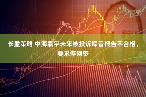 长盈策略 中海寰宇未来被投诉噪音报告不合格，要求停网签