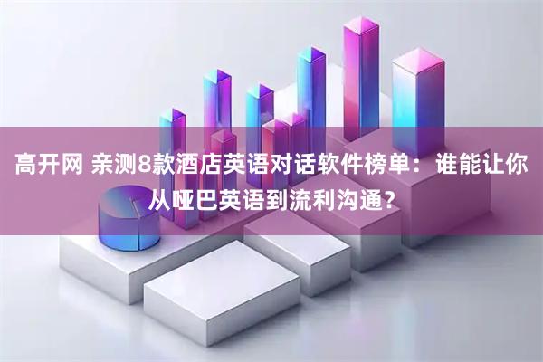 高开网 亲测8款酒店英语对话软件榜单：谁能让你从哑巴英语到流利沟通？