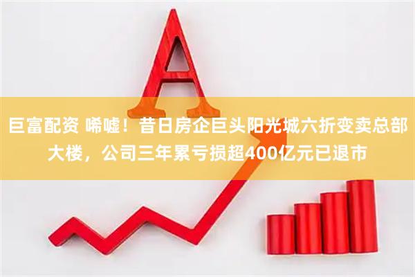 巨富配资 唏嘘！昔日房企巨头阳光城六折变卖总部大楼，公司三年累亏损超400亿元已退市