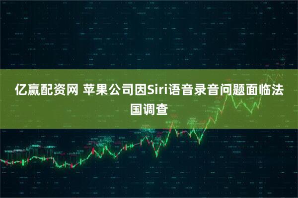 亿赢配资网 苹果公司因Siri语音录音问题面临法国调查