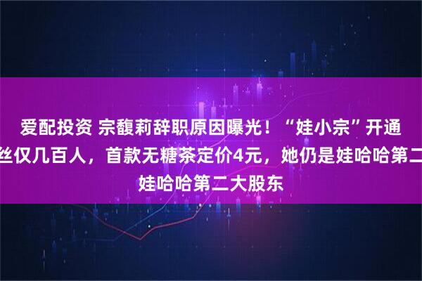 爱配投资 宗馥莉辞职原因曝光!“娃小宗”开通微博粉丝仅几百人,首款无糖茶定价4元,她仍是娃哈哈第二大股东