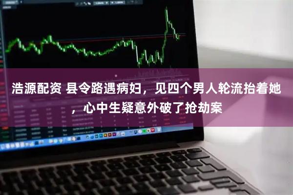 浩源配资 县令路遇病妇,见四个男人轮流抬着她,心中生疑意外破了抢劫案