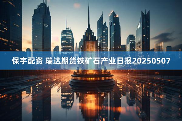 保宇配资 瑞达期货铁矿石产业日报20250507