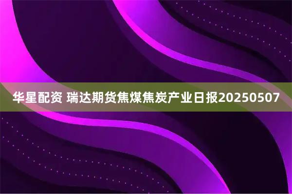 华星配资 瑞达期货焦煤焦炭产业日报20250507