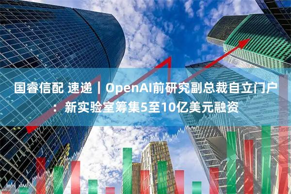 国睿信配 速递｜OpenAI前研究副总裁自立门户：新实验室筹集5至10亿美元融资