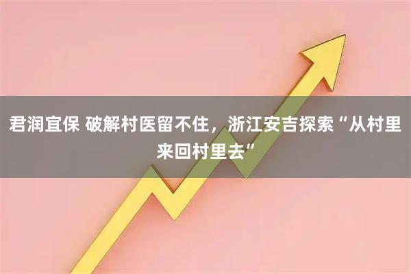 君润宜保 破解村医留不住，浙江安吉探索“从村里来回村里去”