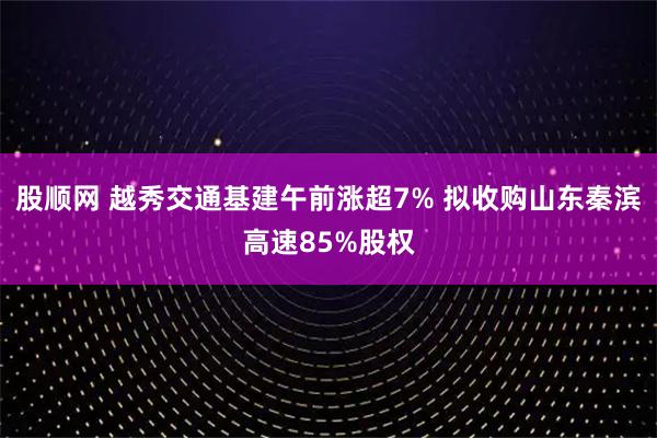 股顺网 越秀交通基建午前涨超7% 拟收购山东秦滨高速85%股权