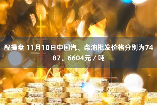 配操盘 11月10日中国汽、柴油批发价格分别为7487、6604元/吨