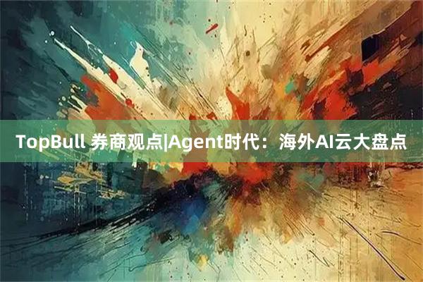 TopBull 券商观点|Agent时代：海外AI云大盘点