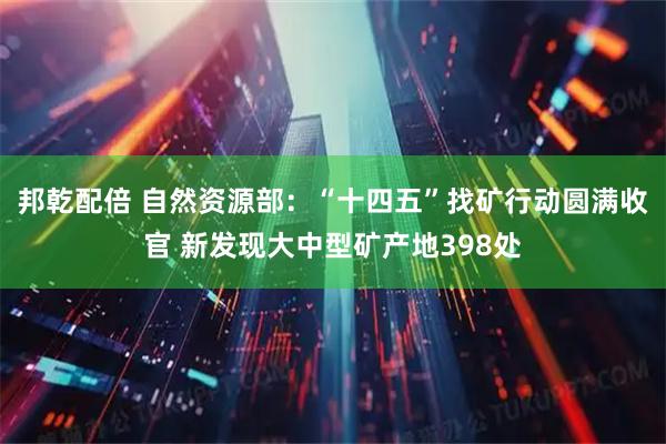 邦乾配倍 自然资源部:“十四五”找矿行动圆满收官 新发现大中型矿产地398处