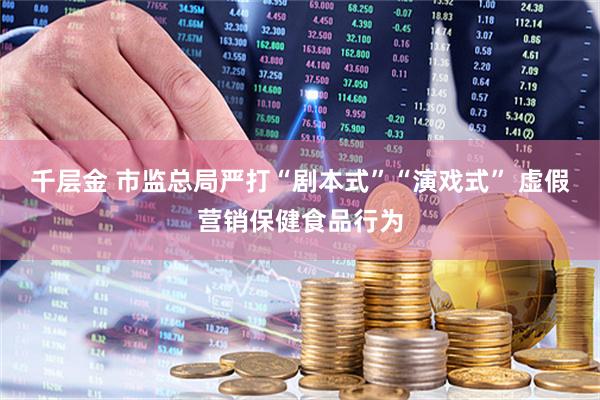 千层金 市监总局严打“剧本式”“演戏式” 虚假营销保健食品行为