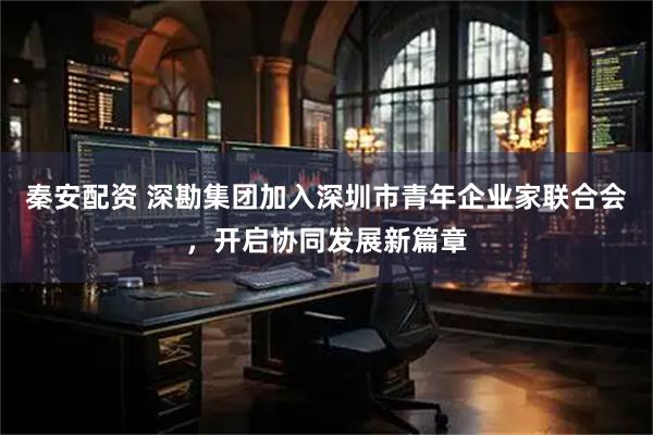 秦安配资 深勘集团加入深圳市青年企业家联合会，开启协同发展新篇章