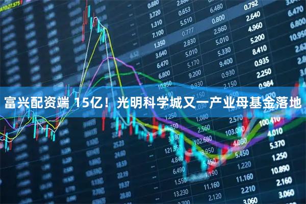 富兴配资端 15亿！光明科学城又一产业母基金落地