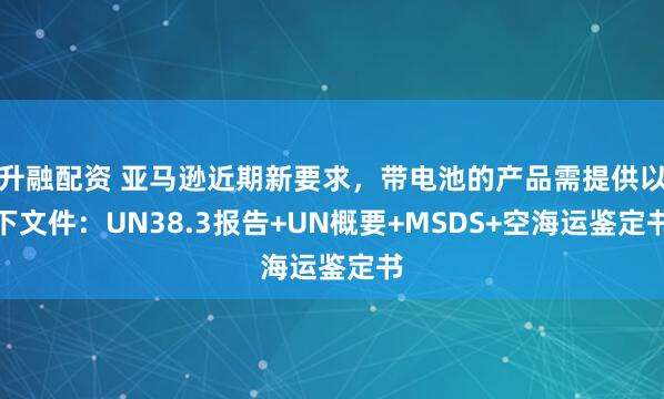 升融配资 亚马逊近期新要求，带电池的产品需提供以下文件：UN38.3报告+UN概要+MSDS+空海运鉴定书