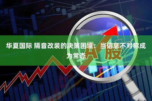 华夏国际 隔音改装的决策困境：当信息不对称成为常态