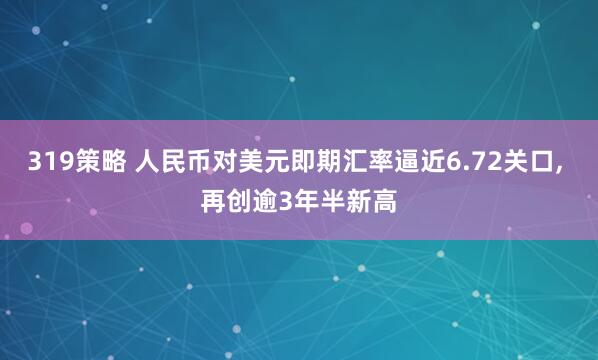 319策略 人民币对美元即期汇率逼近6.72关口, 再创逾3年半新高
